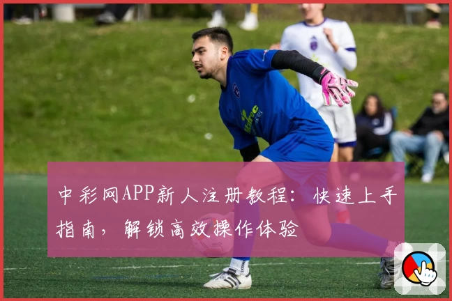 中彩网APP新人注册教程：快速上手指南，解锁高效操作体验