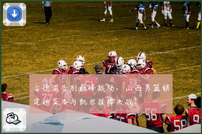 古德温告别巅峰战场，山西男篮锁定迪亚洛与凯尔接棒决战！