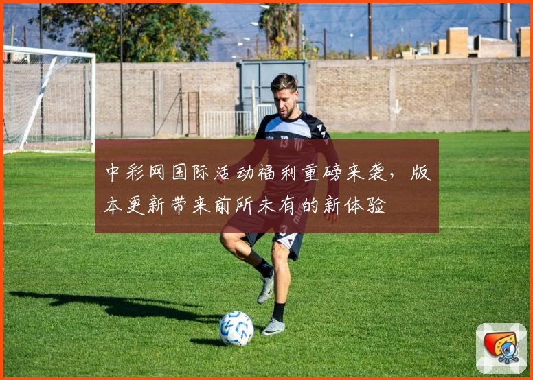 中彩网国际活动福利重磅来袭，版本更新带来前所未有的新体验