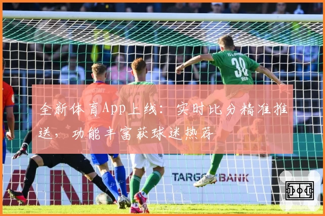 全新体育App上线：实时比分精准推送，功能丰富获球迷热荐