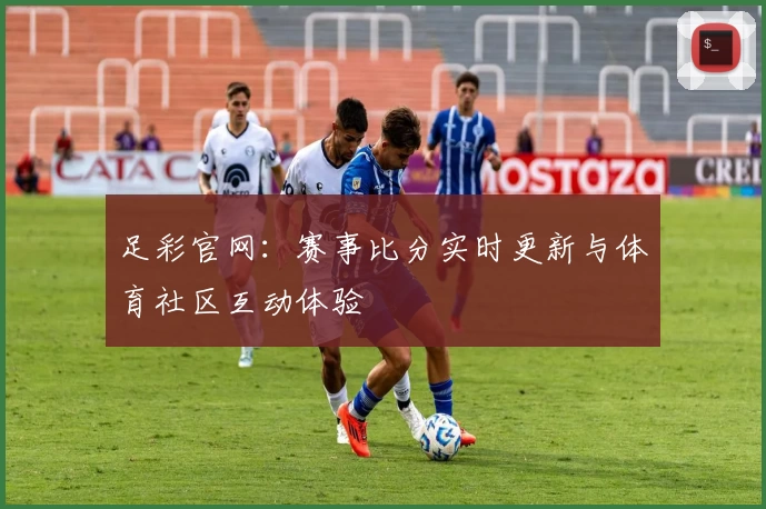 足彩官网：赛事比分实时更新与体育社区互动体验