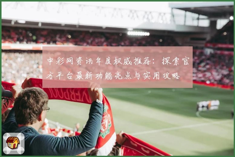 中彩网资讯年度权威推荐：探索官方平台最新功能亮点与实用攻略