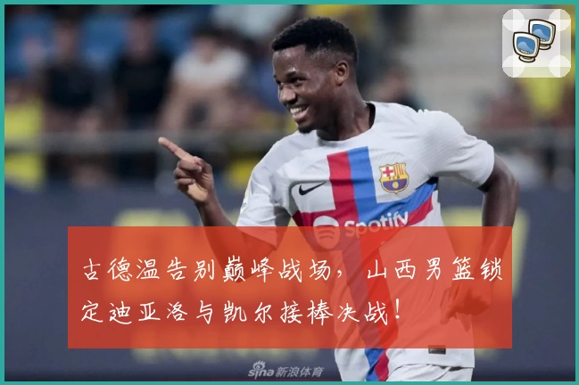 古德温告别巅峰战场,山西男篮锁定迪亚洛与凯尔接棒决战!
