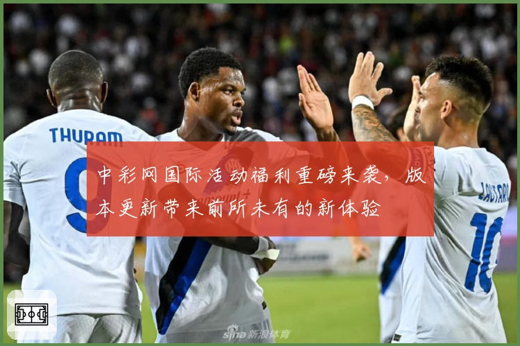 中彩网国际活动福利重磅来袭，版本更新带来前所未有的新体验