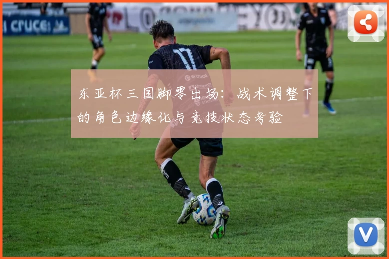 东亚杯三国脚零出场：战术调整下的角色边缘化与竞技状态考验