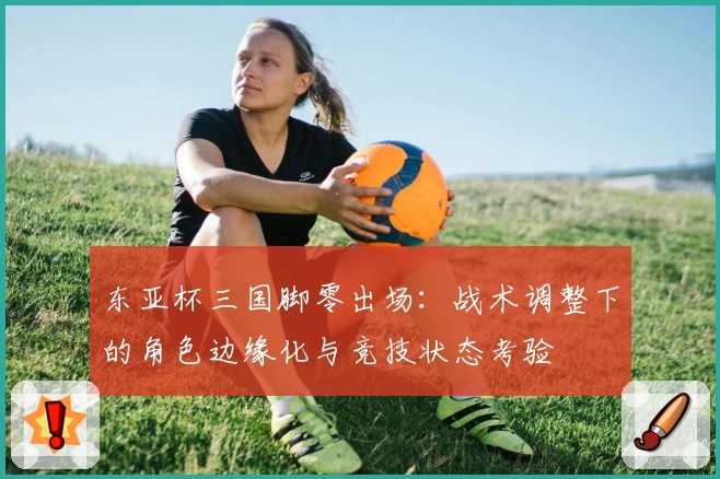 东亚杯三国脚零出场:战术调整下的角色边缘化与竞技状态考验