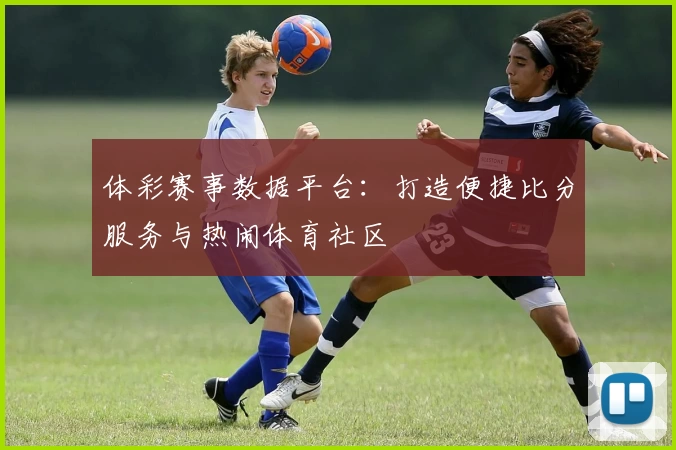 体彩赛事数据平台:打造便捷比分服务与热闹体育社区