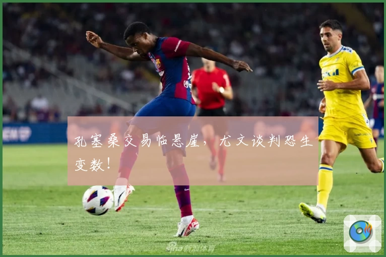 孔塞桑交易临悬崖,尤文谈判恐生变数!